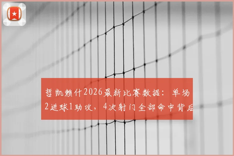 哲凯赖什2026最新比赛数据：单场2进球1助攻，4次射门全部命中背后的效率解析