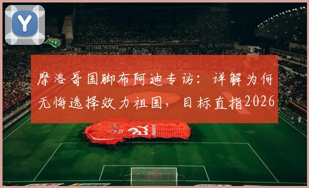 摩洛哥国脚布阿迪专访：详解为何无悔选择效力祖国，目标直指2026世界杯征程