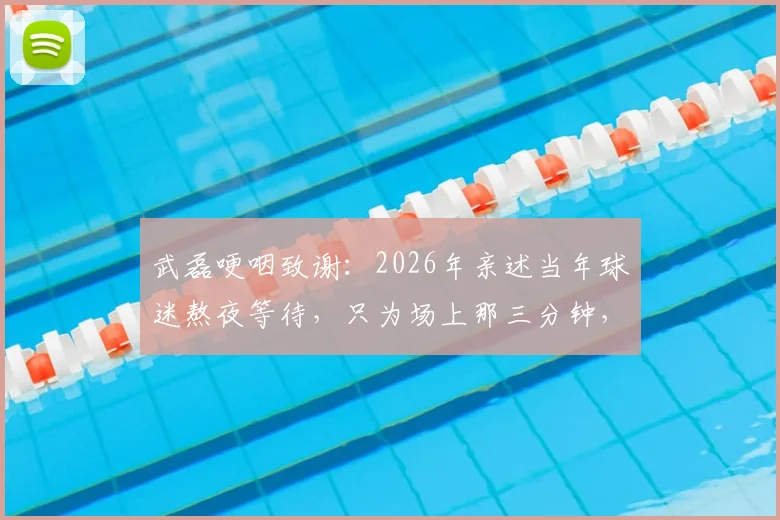 武磊哽咽致谢:2026年亲述当年球迷熬夜等待,只为场上那三分钟,泪洒现场引共鸣