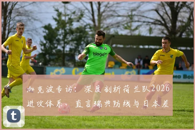 加克波专访：深度剖析荷兰队2026进攻体系，直言瑞典防线与日本差距在哪