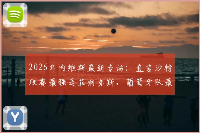 2026年内维斯最新专访：直言沙特联赛最强是菲利克斯，葡萄牙队最强是自己，解析双线实力