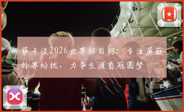 萨卡谈2026世界杯目标:专注屏蔽外界纷扰,力争生涯首冠圆梦