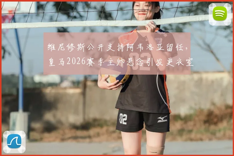 维尼修斯公开支持阿韦洛亚留任，皇马2026赛季主帅悬念引发更衣室关注，马卡报透露关键信号