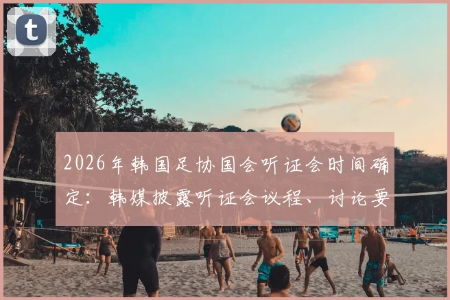 2026年韩国足协国会听证会时间确定:韩媒披露听证会议程、讨论要点及预期影响