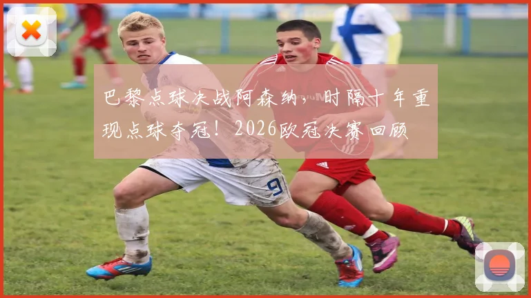 巴黎点球决战阿森纳,时隔十年重现点球夺冠!2026欧冠决赛回顾