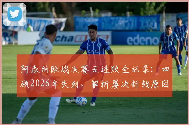 阿森纳欧战决赛五连败全记录：回顾2026年失利，解析屡次折戟原因与破局关键