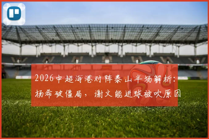 2026中超海港对阵泰山半场解析:杨希破僵局,谢文能进球被吹原因引热议,附精彩瞬间回顾
