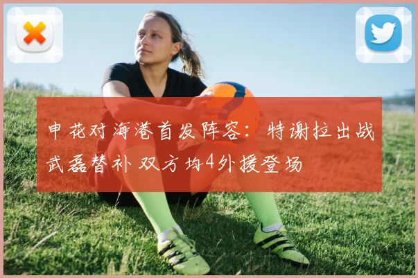 申花对海港首发阵容:特谢拉出战武磊替补 双方均4外援登场