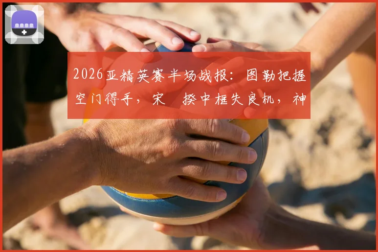 2026亚精英赛半场战报：图勒把握空门得手，宋旻揆中框失良机，神户1-0领先首尔