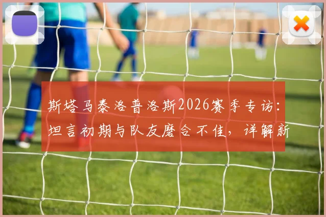 斯塔马泰洛普洛斯2026赛季专访:坦言初期与队友磨合不佳,详解新帅上任带来的积极转变