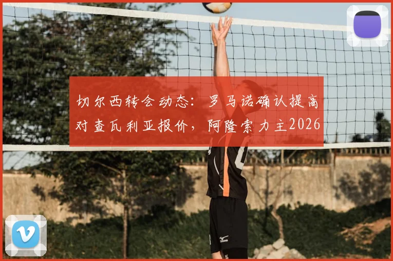 切尔西转会动态：罗马诺确认提高对查瓦利亚报价，阿隆索力主2026年夏窗关键签约