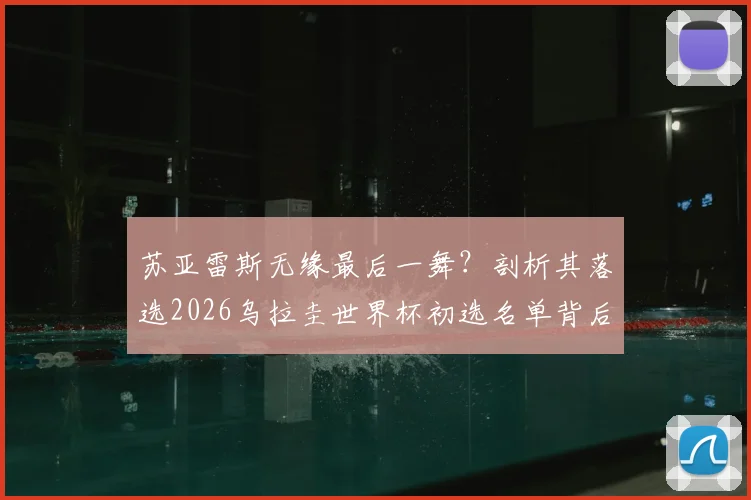苏亚雷斯无缘最后一舞?剖析其落选2026乌拉圭世界杯初选名单背后原因及未来展望