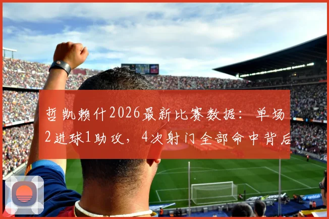 哲凯赖什2026最新比赛数据:单场2进球1助攻,4次射门全部命中背后的效率解析