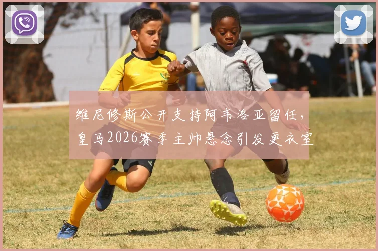 维尼修斯公开支持阿韦洛亚留任,皇马2026赛季主帅悬念引发更衣室关注,马卡报透露关键信号