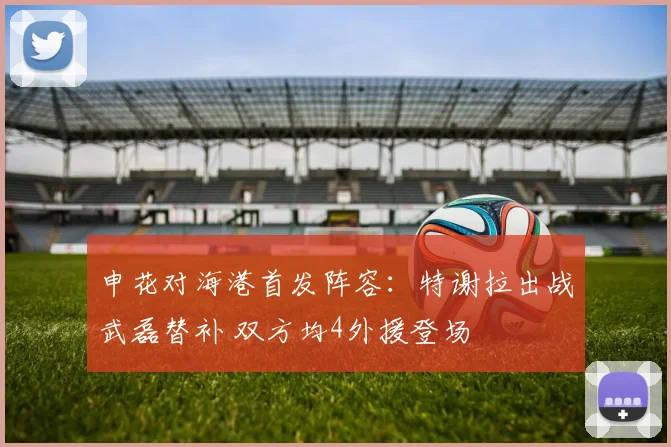 申花对海港首发阵容：特谢拉出战武磊替补 双方均4外援登场