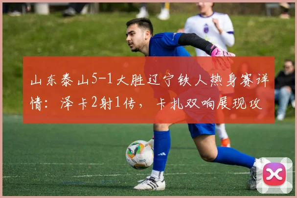 山东泰山5-1大胜辽宁铁人热身赛详情:泽卡2射1传,卡扎双响展现攻击力,附比赛亮点与战术简析