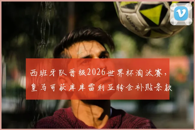西班牙队晋级2026世界杯淘汰赛，皇马可获库库雷利亚转会补贴条款详解