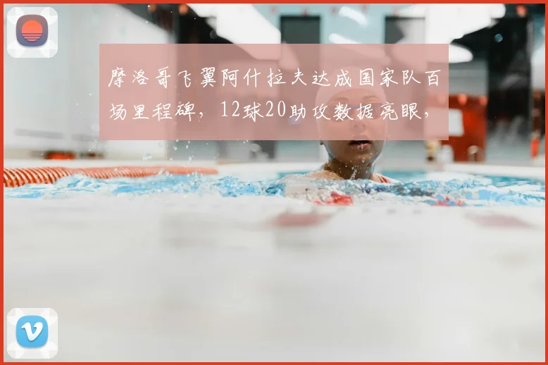 摩洛哥飞翼阿什拉夫达成国家队百场里程碑,12球20助攻数据亮眼,2026世界杯表现前瞻