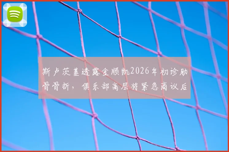 斯卢茨基透露金顺凯2026年初诊肋骨骨折,俱乐部高层将紧急商议后续应对及伤员预案