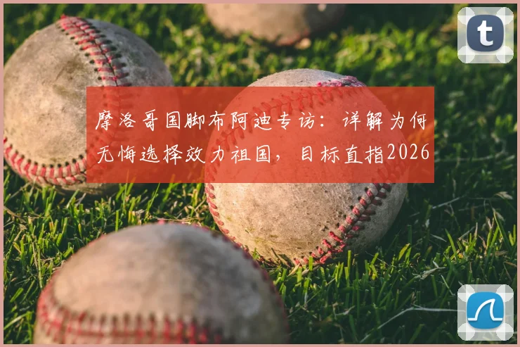 摩洛哥国脚布阿迪专访:详解为何无悔选择效力祖国,目标直指2026世界杯征程