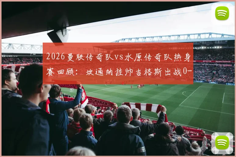 2026曼联传奇队vs水原传奇队热身赛回顾：坎通纳挂帅吉格斯出战0-1赛事分析，附完整出场阵容与教练战术解读