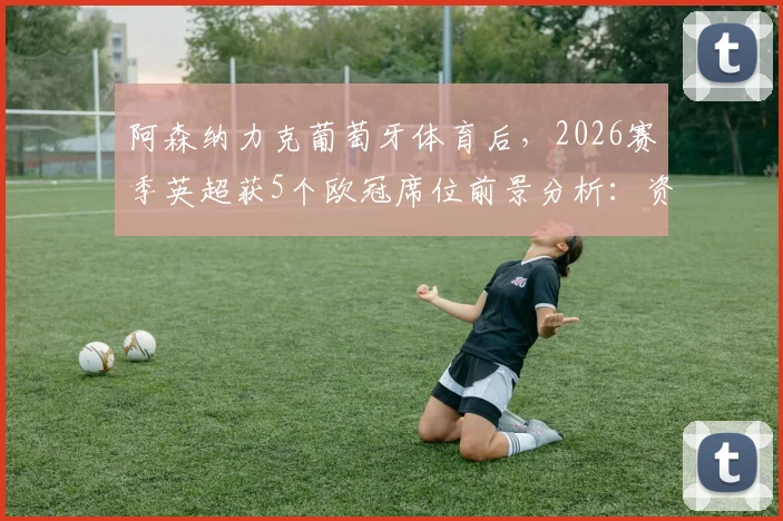 阿森纳力克葡萄牙体育后，2026赛季英超获5个欧冠席位前景分析：资格分配规则详解