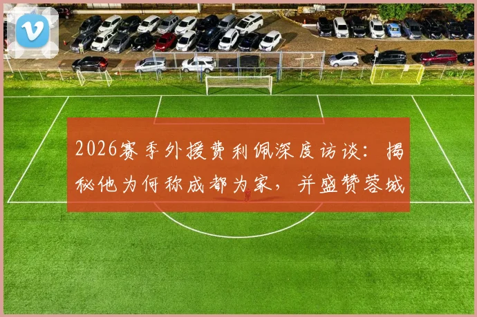 2026赛季外援费利佩深度访谈:揭秘他为何称成都为家,并盛赞蓉城球迷氛围全国顶级