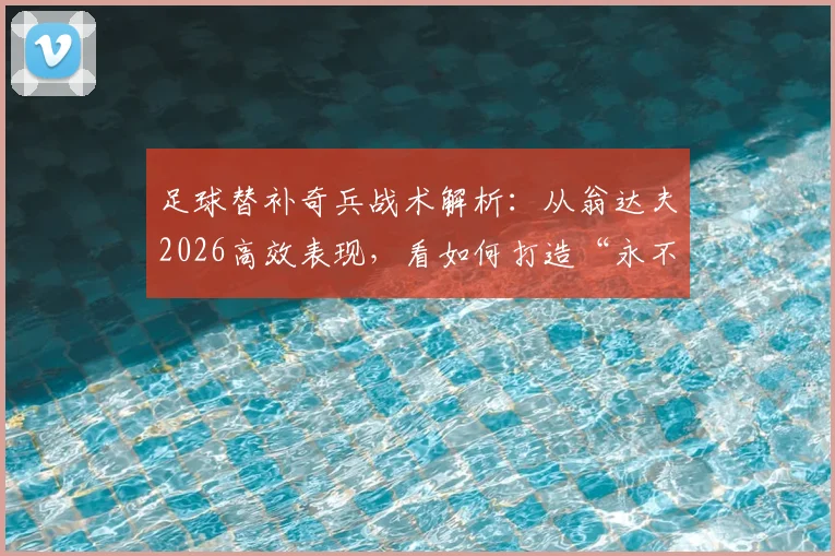 足球替补奇兵战术解析:从翁达夫2026高效表现,看如何打造“永不放弃”的球队进攻体系